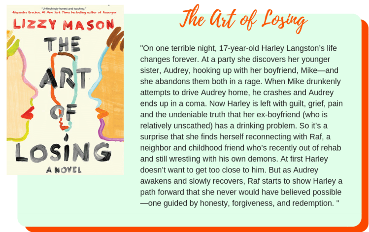 The Art of Losing by Lizzy Mason: On one terrible night, 17-year-old Harley Langston’s life changes forever. At a party she discovers her younger sister, Audrey, hooking up with her boyfriend, Mike—and she abandons them both in a rage. When Mike drunkenly attempts to drive Audrey home, he crashes and Audrey ends up in a coma. Now Harley is left with guilt, grief, pain and the undeniable truth that her ex-boyfriend (who is relatively unscathed) has a drinking problem. So it’s a surprise that she finds herself reconnecting with Raf, a neighbor and childhood friend who’s recently out of rehab and still wrestling with his own demons. At first Harley doesn’t want to get too close to him. But as Audrey awakens and slowly recovers, Raf starts to show Harley a path forward that she never would have believed possible—one guided by honesty, forgiveness, and redemption.