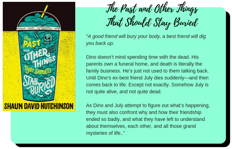 "The Past and Other Things that Should Stay Buried" by Shaun David Hutchinson. A good friend will bury your body, a best friend will dig you back up. Dino doesn’t mind spending time with the dead. His parents own a funeral home, and death is literally the family business. He’s just not used to them talking back. Until Dino’s ex-best friend July dies suddenly—and then comes back to life. Except not exactly. Somehow July is not quite alive, and not quite dead. As Dino and July attempt to figure out what’s happening, they must also confront why and how their friendship ended so badly, and what they have left to understand about themselves, each other, and all those grand mysteries of life.
