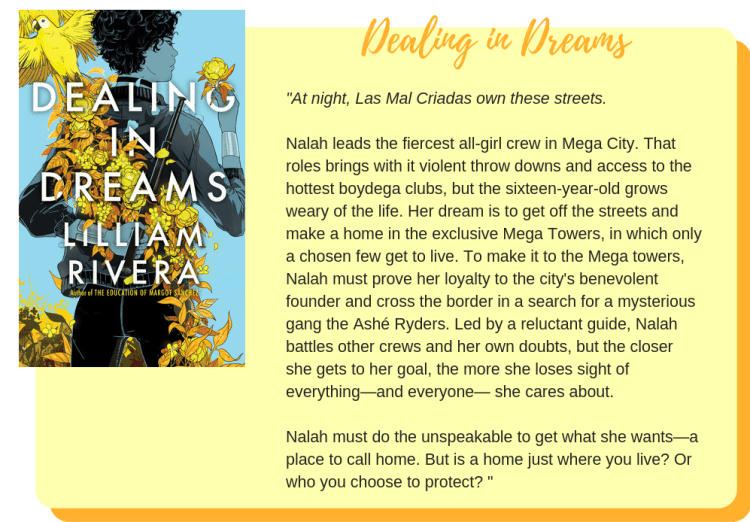 Dealing in Dreams by Lilliam Rivera: At night, Las Mal Criadas own these streets.  Nalah leads the fiercest all-girl crew in Mega City. That roles brings with it violent throw downs and access to the hottest boydega clubs, but the sixteen-year-old grows weary of the life. Her dream is to get off the streets and make a home in the exclusive Mega Towers, in which only a chosen few get to live. To make it to the Mega towers, Nalah must prove her loyalty to the city's benevolent founder and cross the border in a search for a mysterious gang the Ashé Ryders. Led by a reluctant guide, Nalah battles other crews and her own doubts, but the closer she gets to her goal, the more she loses sight of everything—and everyone— she cares about.  Nalah must do the unspeakable to get what she wants—a place to call home. But is a home just where you live? Or who you choose to protect? 
