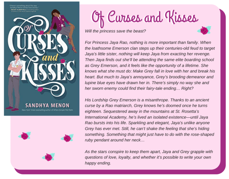Will the princess save the beast?  For Princess Jaya Rao, nothing is more important than family. When the loathsome Emerson clan steps up their centuries-old feud to target Jaya’s little sister, nothing will keep Jaya from exacting her revenge. Then Jaya finds out she’ll be attending the same elite boarding school as Grey Emerson, and it feels like the opportunity of a lifetime. She knows what she must do: Make Grey fall in love with her and break his heart. But much to Jaya’s annoyance, Grey’s brooding demeanor and lupine blue eyes have drawn her in. There’s simply no way she and her sworn enemy could find their fairy-tale ending… Right?  His Lordship Grey Emerson is a misanthrope. Thanks to an ancient curse by a Rao matriarch, Grey knows he’s doomed once he turns eighteen. Sequestered away in the mountains at St. Rosetta’s International Academy, he’s lived an isolated existence—until Jaya Rao bursts into his life. Sparkling and elegant, Jaya’s unlike anyone Grey has ever met. Still, he can’t shake the feeling that she’s hiding something. Something that might just have to do with the rose-shaped ruby pendant around her neck…  As the stars conspire to keep them apart, Jaya and Grey grapple with questions of love, loyalty, and whether it’s possible to write your own happy ending.