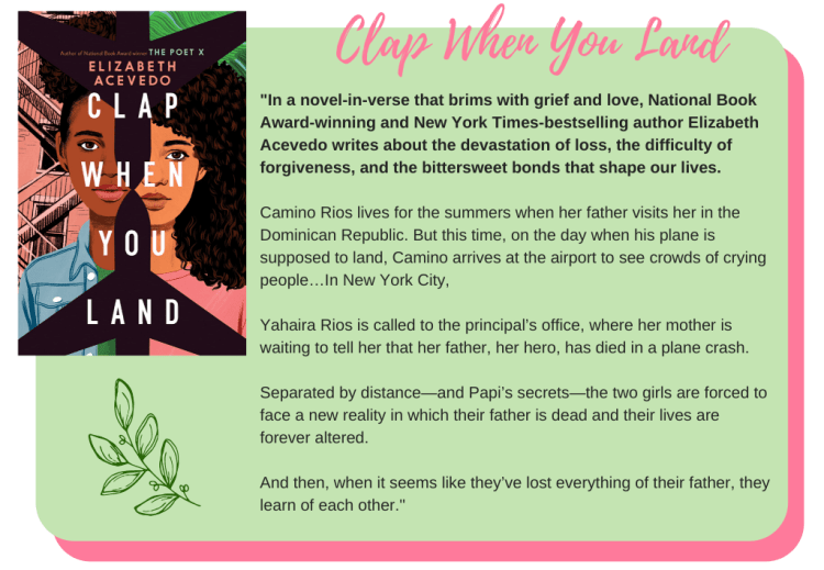 Clap When You Land by Elizabeth Acevedo: In a novel-in-verse that brims with grief and love, National Book Award-winning and New York Times-bestselling author Elizabeth Acevedo writes about the devastation of loss, the difficulty of forgiveness, and the bittersweet bonds that shape our lives. Camino Rios lives for the summers when her father visits her in the Dominican Republic. But this time, on the day when his plane is supposed to land, Camino arrives at the airport to see crowds of crying people… In New York City, Yahaira Rios is called to the principal’s office, where her mother is waiting to tell her that her father, her hero, has died in a plane crash. Separated by distance—and Papi’s secrets—the two girls are forced to face a new reality in which their father is dead and their lives are forever altered. And then, when it seems like they’ve lost everything of their father, they learn of each other.