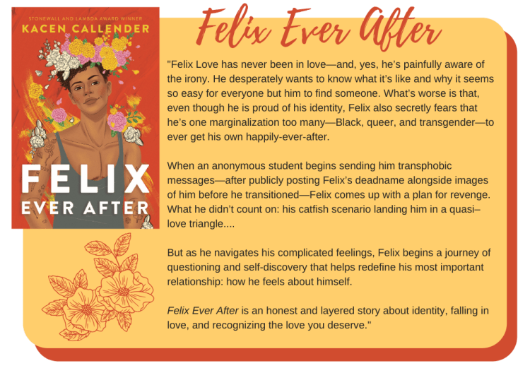  Felix Love has never been in love—and, yes, he’s painfully aware of the irony. He desperately wants to know what it’s like and why it seems so easy for everyone but him to find someone. What’s worse is that, even though he is proud of his identity, Felix also secretly fears that he’s one marginalization too many—Black, queer, and transgender—to ever get his own happily-ever-after.  When an anonymous student begins sending him transphobic messages—after publicly posting Felix’s deadname alongside images of him before he transitioned—Felix comes up with a plan for revenge. What he didn’t count on: his catfish scenario landing him in a quasi–love triangle....  But as he navigates his complicated feelings, Felix begins a journey of questioning and self-discovery that helps redefine his most important relationship: how he feels about himself.  Felix Ever After is an honest and layered story about identity, falling in love, and recognizing the love you deserve. 