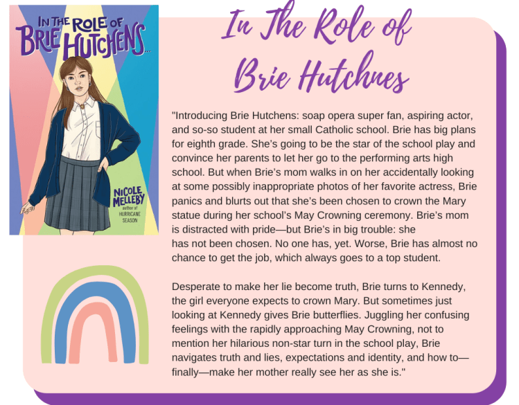 Introducing Brie Hutchens: soap opera super fan, aspiring actor, and so-so student at her small Catholic school. Brie has big plans for eighth grade. She’s going to be the star of the school play and convince her parents to let her go to the performing arts high school. But when Brie’s mom walks in on her accidentally looking at some possibly inappropriate photos of her favorite actress, Brie panics and blurts out that she’s been chosen to crown the Mary statue during her school’s May Crowning ceremony. Brie’s mom is distracted with pride—but Brie’s in big trouble: she has not been chosen. No one has. Worse, Brie has almost no chance to get the job, which always goes to a top student.   Desperate to make her lie become truth, Brie turns to Kennedy, the girl everyone expects to crown Mary. But sometimes just looking at Kennedy gives Brie butterflies. Juggling her confusing feelings with the rapidly approaching May Crowning, not to mention her hilarious non-star turn in the school play, Brie navigates truth and lies, expectations and identity, and how to—finally—make her mother really see her as she is.
