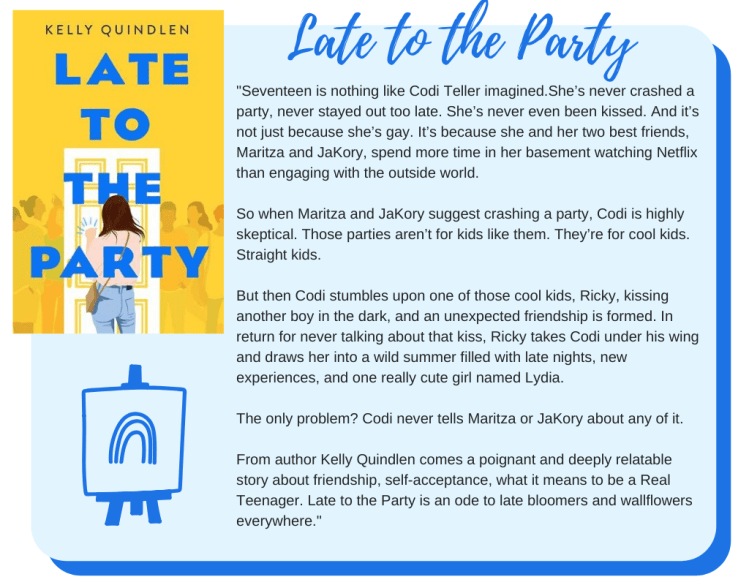 Late to the Party: Seventeen is nothing like Codi Teller imagined.  She’s never crashed a party, never stayed out too late. She’s never even been kissed. And it’s not just because she’s gay. It’s because she and her two best friends, Maritza and JaKory, spend more time in her basement watching Netflix than engaging with the outside world.  So when Maritza and JaKory suggest crashing a party, Codi is highly skeptical. Those parties aren’t for kids like them. They’re for cool kids. Straight kids.  But then Codi stumbles upon one of those cool kids, Ricky, kissing another boy in the dark, and an unexpected friendship is formed. In return for never talking about that kiss, Ricky takes Codi under his wing and draws her into a wild summer filled with late nights, new experiences, and one really cute girl named Lydia.  The only problem? Codi never tells Maritza or JaKory about any of it.  From author Kelly Quindlen comes a poignant and deeply relatable story about friendship, self-acceptance, what it means to be a Real Teenager. Late to the Party is an ode to late bloomers and wallflowers everywhere. 